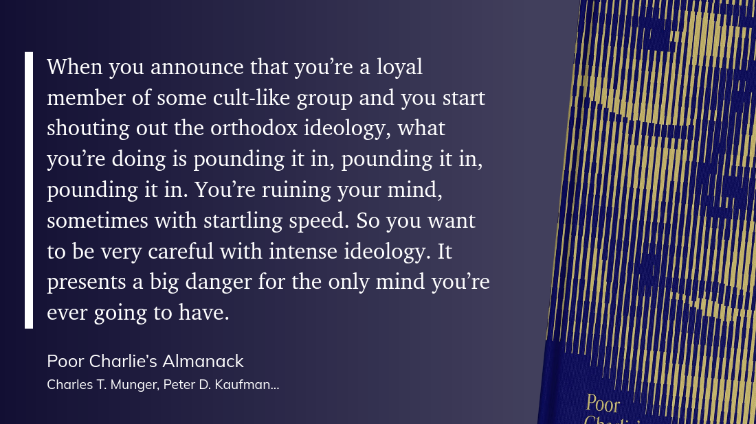 quote-ideology.png &ldquo;When you announce that you’re a loyal member of some cult-like group and you start shouting out the orthodox ideology, what you’re doing is pounding it in, pounding it in, pounding it in. You’re ruining your mind, sometimes with startling speed. So you want to be very careful with intense ideology. It presents a big danger for the only mind you’re ever going to have.&rdquo;