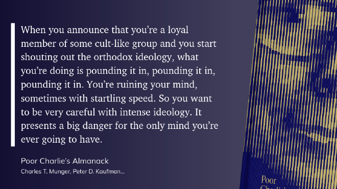 quote-ideology.png &ldquo;When you announce that you’re a loyal member of some cult-like group and you start shouting out the orthodox ideology, what you’re doing is pounding it in, pounding it in, pounding it in. You’re ruining your mind, sometimes with startling speed. So you want to be very careful with intense ideology. It presents a big danger for the only mind you’re ever going to have.&rdquo;