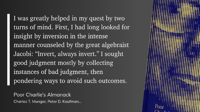 quote-invert &ldquo;I was greatly helped in my quest by two turns of mind. First, I had long looked for insight by inversion in the intense manner counseled by the great algebraist Jacobi: “Invert, always invert.” I sought good judgment mostly by collecting instances of bad judgment, then pondering ways to avoid such outcomes.&rdquo;